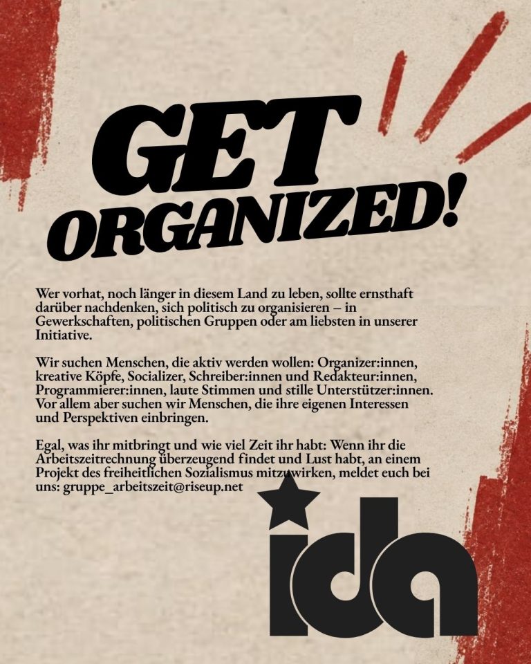 Organisiert euch! Wer vorhat, noch länger in diesem Land zu leben, sollte ernsthaft darüber nachdenken, sich politisch zu organisieren – in Gewerkschaften, politischen Gruppen oder am liebsten in unserer Initiative. Wir suchen Menschen, die aktiv werden wollen: Organizer:innen, kreative Köpfe, Socializer, Schreiber:innen und Redakteur:innen, Programmierer:innen, laute Stimmen und stille Unterstützer:innen. Vor allem aber suchen wir Menschen, die ihre eigenen Interessen und Perspektiven einbringen. Egal, was ihr mitbringt und wie viel Zeit ihr habt: Wenn ihr die Arbeitszeitrechnung überzeugend findet und Lust habt, an einem Projekt des freiheitlichen Sozialismus mitzuwirken, meldet euch bei uns. Unser Kontakt: gruppe_arbeitszeit@riseup.net
