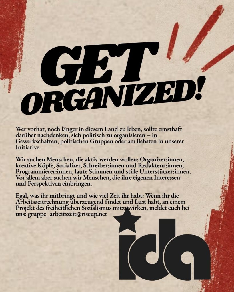Organisiert euch! Wer vorhat, noch länger in diesem Land zu leben, sollte ernsthaft darüber nachdenken, sich politisch zu organisieren – in Gewerkschaften, politischen Gruppen oder am liebsten in unserer Initiative. Wir suchen Menschen, die aktiv werden wollen: Organizer:innen, kreative Köpfe, Socializer, Schreiber:innen und Redakteur:innen, Programmierer:innen, laute Stimmen und stille Unterstützer:innen. Vor allem aber suchen wir Menschen, die ihre eigenen Interessen und Perspektiven einbringen. Egal, was ihr mitbringt und wie viel Zeit ihr habt: Wenn ihr die Arbeitszeitrechnung überzeugend findet und Lust habt, an einem Projekt des freiheitlichen Sozialismus mitzuwirken, meldet euch bei uns. Unser Kontakt: gruppe_arbeitszeit@riseup.net
